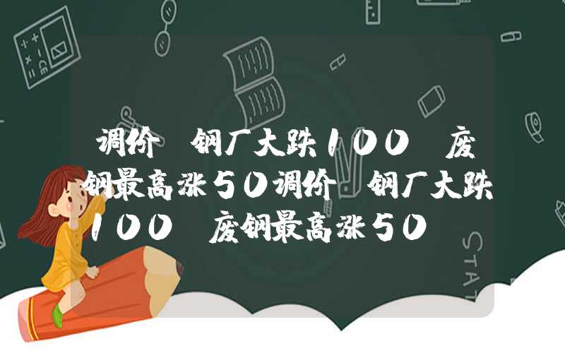 调价:钢厂大跌100,废钢最高涨50调价：钢厂大跌100，废钢最高涨50！