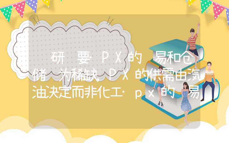 调研纪要·PX的贸易和仓储较为稀缺，PX的供需由汽油决定而非化工·px的贸易和仓储较为稀缺,px的供需由汽油决定而非化工调研纪要·PX的贸易和仓储较为稀缺，PX的供需由汽油决定而非化工