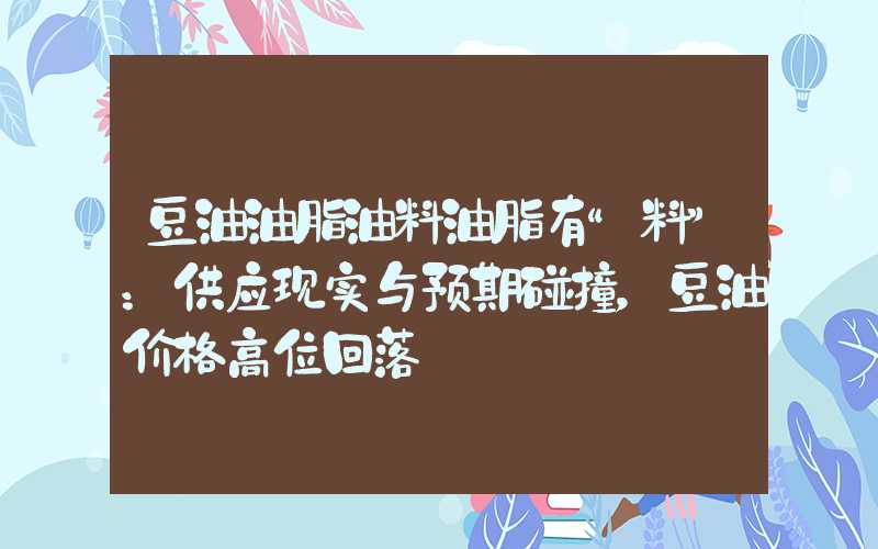 豆油油脂油料油脂有“料”：供应现实与预期碰撞，豆油价格高位回落