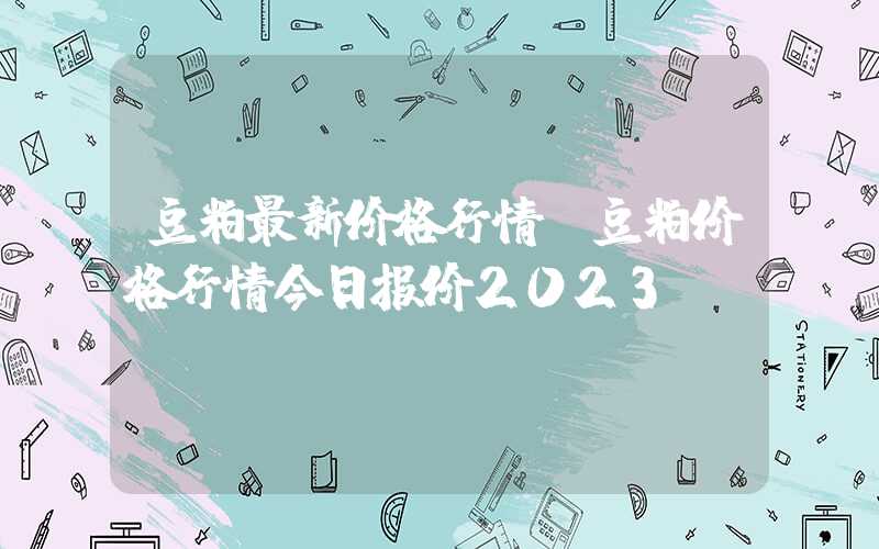 豆粕最新价格行情（豆粕价格行情今日报价2023）