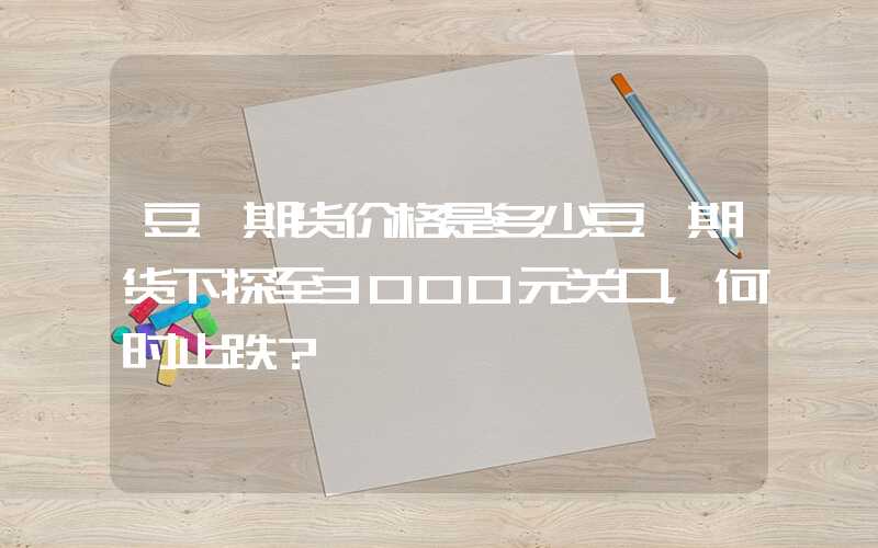 豆粕期货价格是多少豆粕期货下探至3000元关口，何时止跌？