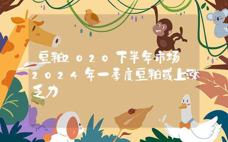 豆粕2020下半年市场‖2024年一季度豆粕或上涨乏力