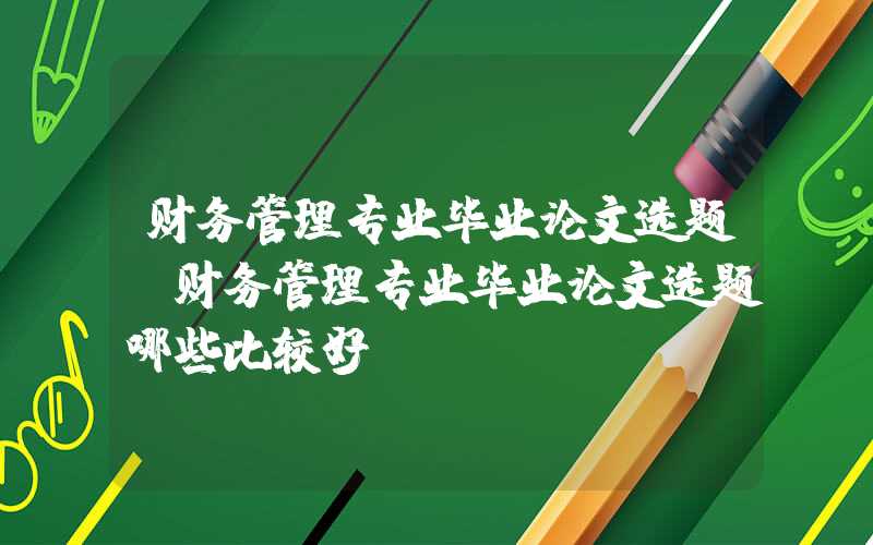 财务管理专业毕业论文选题（财务管理专业毕业论文选题哪些比较好）