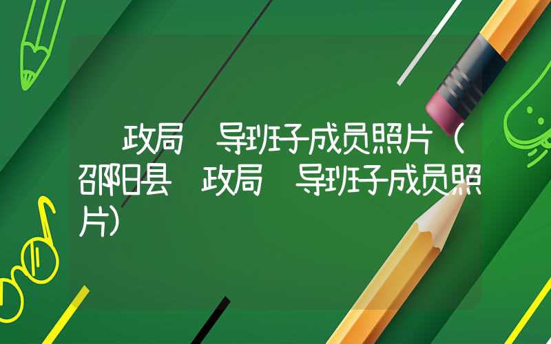 财政局领导班子成员照片（邵阳县财政局领导班子成员照片）