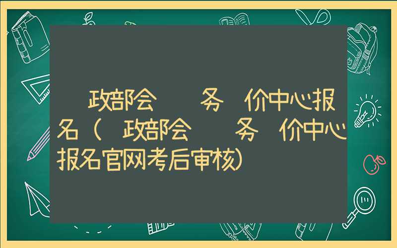 财政部会计财务评价中心报名（财政部会计财务评价中心报名官网考后审核）