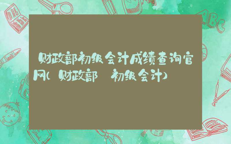 财政部初级会计成绩查询官网（财政部 初级会计）