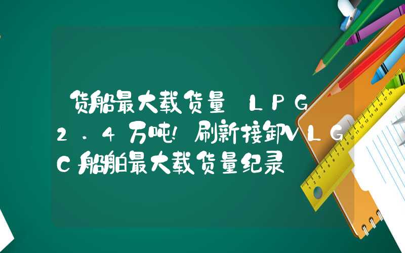 货船最大载货量【LPG】2.4万吨!刷新接卸VLGC船舶最大载货量纪录