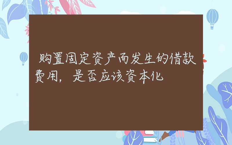 购置固定资产而发生的借款费用，是否应该资本化