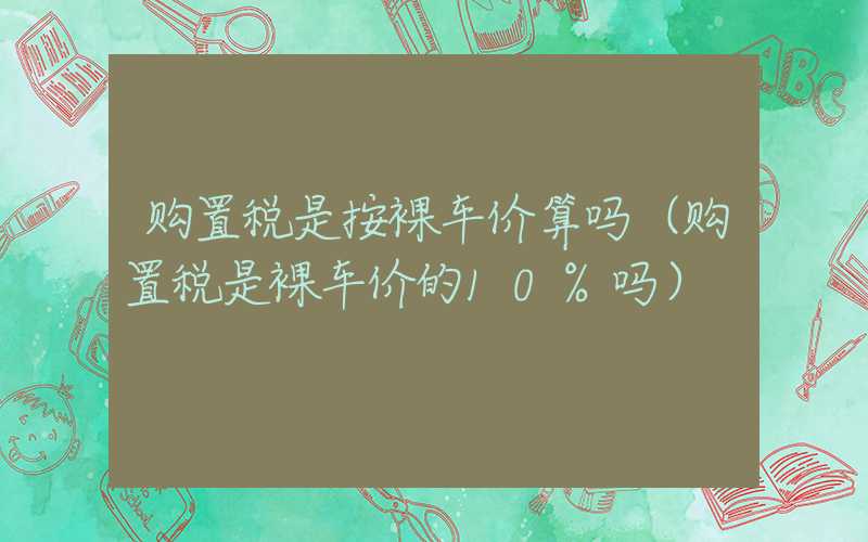 购置税是按裸车价算吗（购置税是裸车价的10%吗）