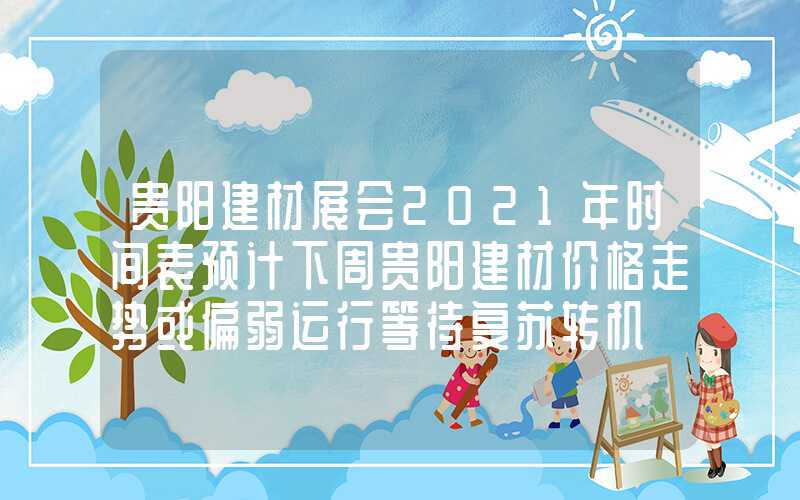 贵阳建材展会2021年时间表预计下周贵阳建材价格走势或偏弱运行等待复苏转机