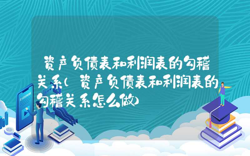 资产负债表和利润表的勾稽关系（资产负债表和利润表的勾稽关系怎么做）