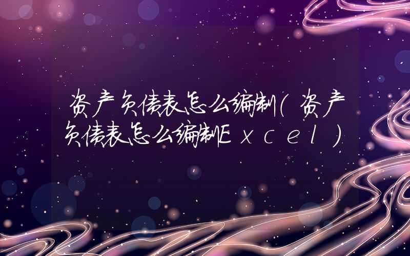 资产负债表怎么编制（资产负债表怎么编制Excel）