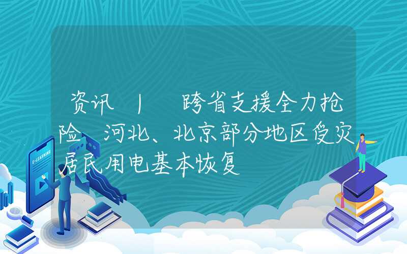 资讯 | 跨省支援全力抢险 河北、北京部分地区受灾居民用电基本恢复