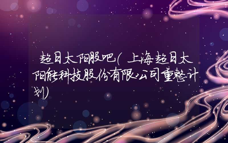 超日太阳股吧（上海超日太阳能科技股份有限公司重整计划）