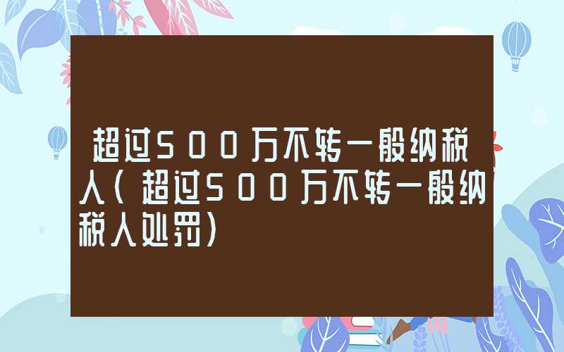 超过500万不转一般纳税人（超过500万不转一般纳税人处罚）