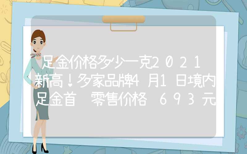 足金价格多少一克2021新高！多家品牌4月1日境内足金首饰零售价格达693元克