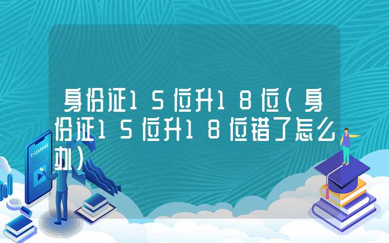 身份证15位升18位（身份证15位升18位错了怎么办）