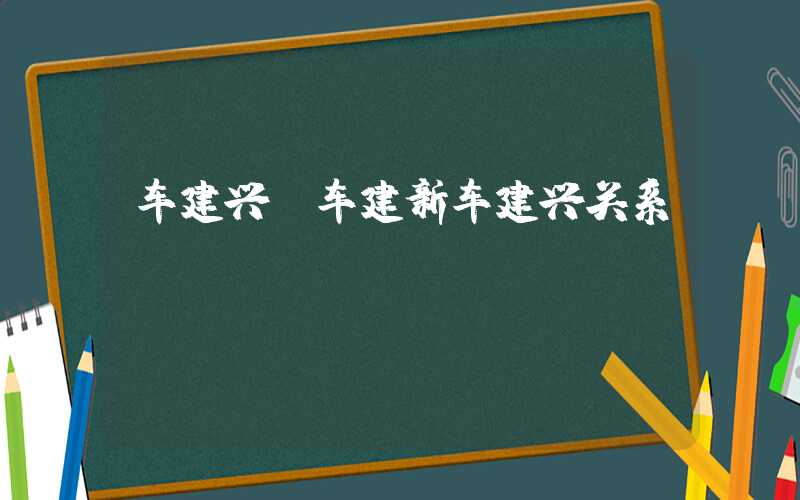 车建兴（车建新车建兴关系）