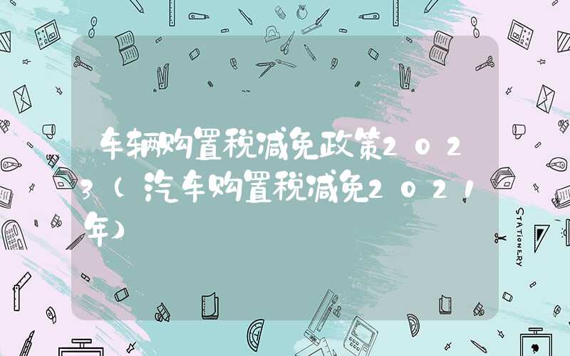 车辆购置税减免政策2023（汽车购置税减免2021年）