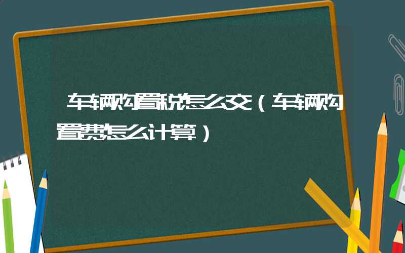 车辆购置税怎么交（车辆购置费怎么计算）