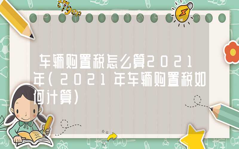 车辆购置税怎么算2021年（2021年车辆购置税如何计算）