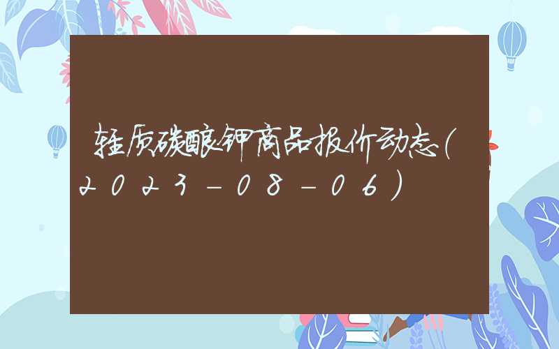 轻质碳酸钾商品报价动态（2023-08-06）