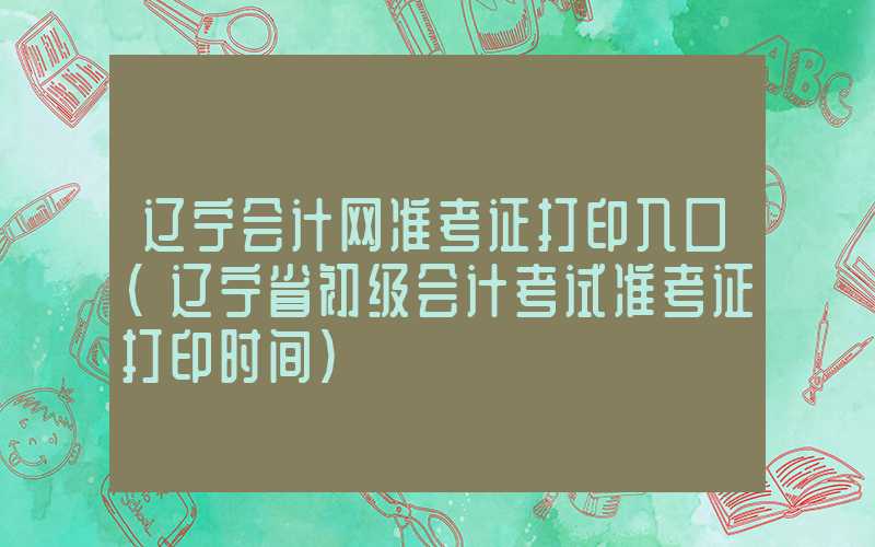 辽宁会计网准考证打印入口（辽宁省初级会计考试准考证打印时间）