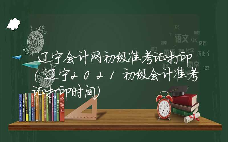 辽宁会计网初级准考证打印（辽宁2021初级会计准考证打印时间）