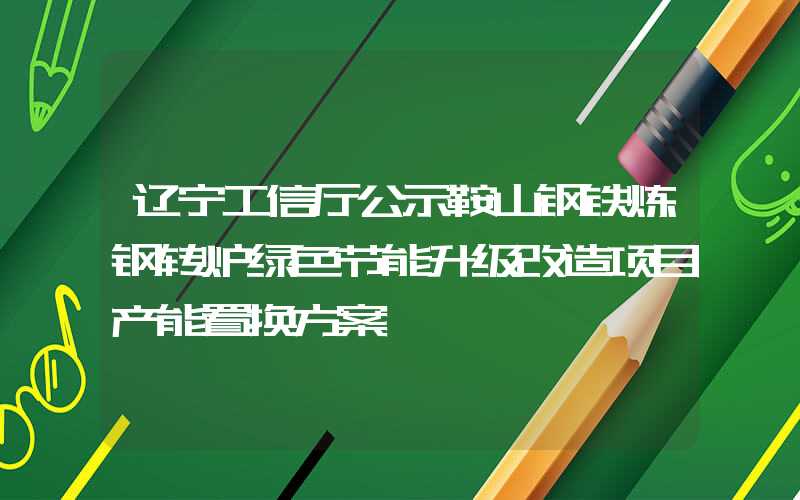 辽宁工信厅公示鞍山钢铁炼钢转炉绿色节能升级改造项目产能置换方案