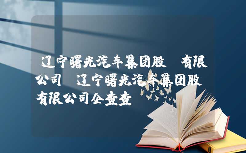 辽宁曙光汽车集团股份有限公司（辽宁曙光汽车集团股份有限公司企查查）