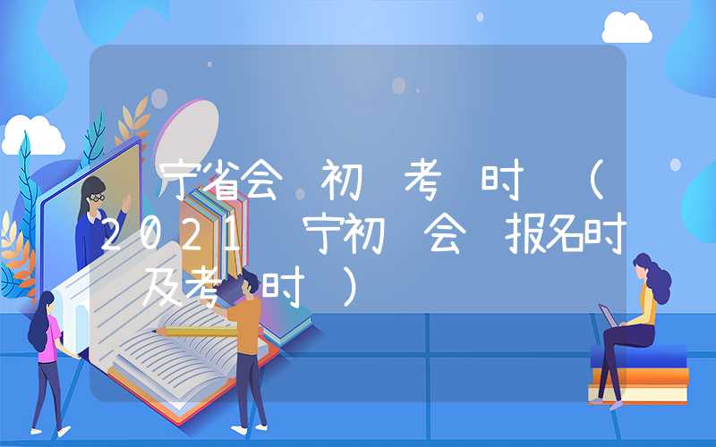 辽宁省会计初级考试时间（2021辽宁初级会计报名时间及考试时间）