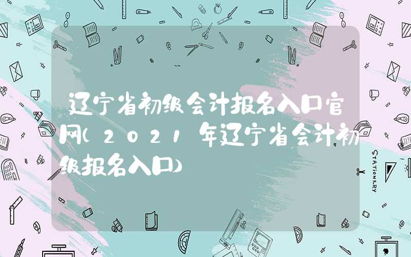 辽宁省初级会计报名入口官网（2021年辽宁省会计初级报名入口）