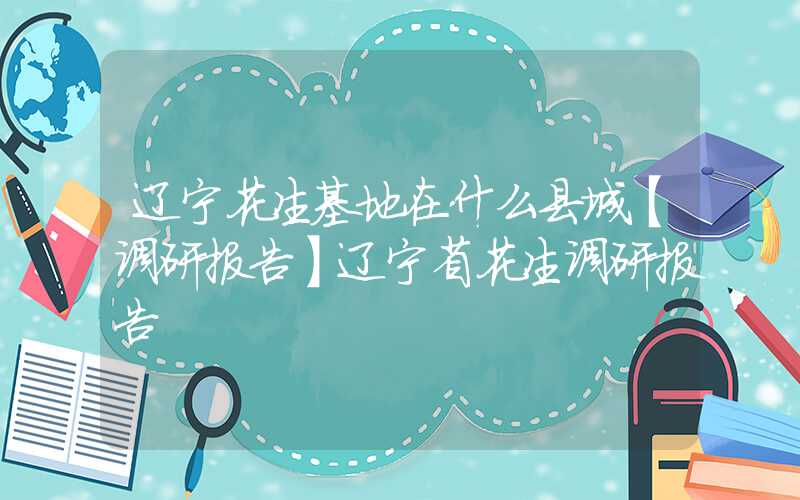 辽宁花生基地在什么县城【调研报告】辽宁省花生调研报告