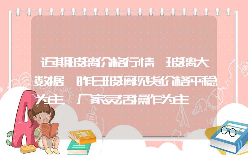 近期玻璃价格行情【玻璃大数据】昨日玻璃现货价格平稳为主，厂家灵活操作为主