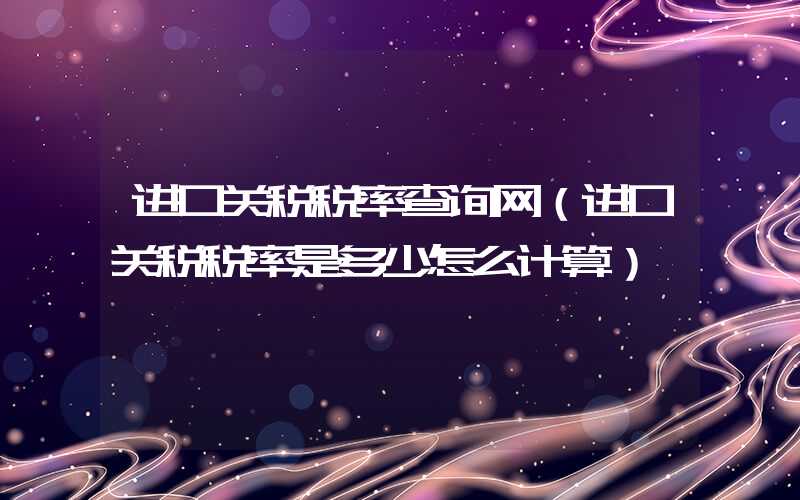 进口关税税率查询网（进口关税税率是多少怎么计算）