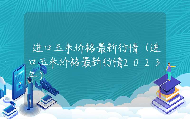 进口玉米价格最新行情（进口玉米价格最新行情2023年）