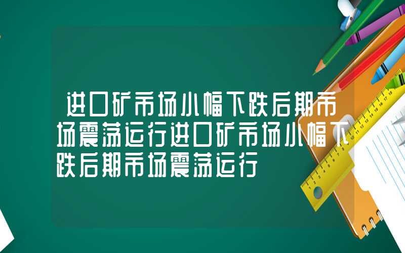 进口矿市场小幅下跌后期市场震荡运行进口矿市场小幅下跌后期市场震荡运行