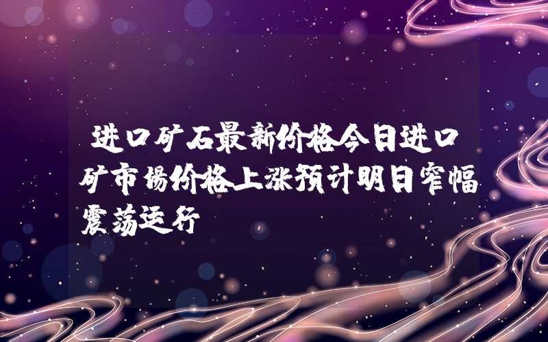 进口矿石最新价格今日进口矿市场价格上涨预计明日窄幅震荡运行