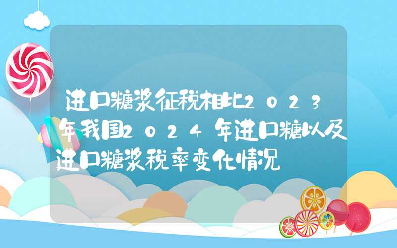 进口糖浆征税相比2023年我国2024年进口糖以及进口糖浆税率变化情况