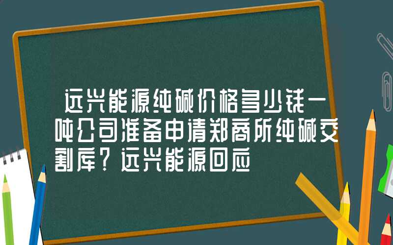 远兴能源纯碱价格多少钱一吨公司准备申请郑商所纯碱交割库？远兴能源回应