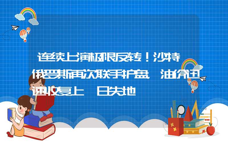 连续上演极限反转！沙特+俄罗斯再次联手护盘，油价迅速收复上一日失地