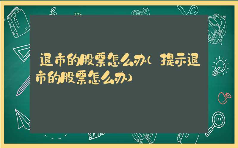 退市的股票怎么办（提示退市的股票怎么办）