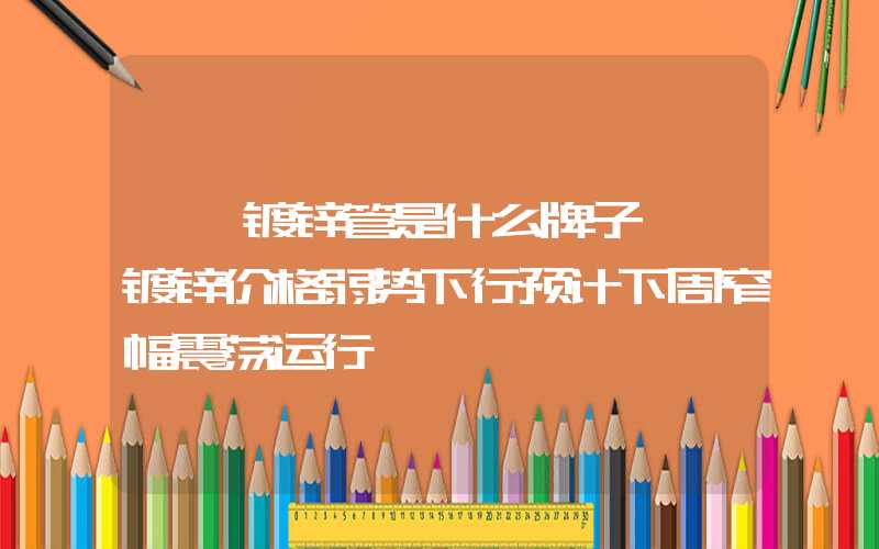 邯郸镀锌管是什么牌子邯郸镀锌价格弱势下行预计下周窄幅震荡运行