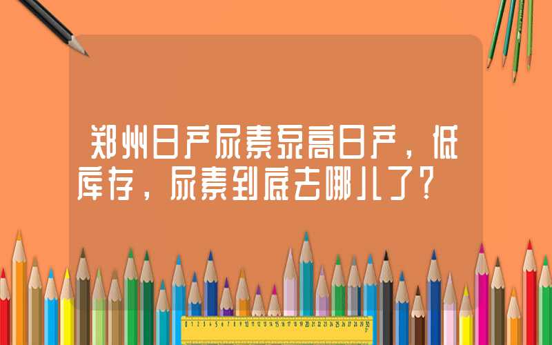 郑州日产尿素泵高日产，低库存，尿素到底去哪儿了？