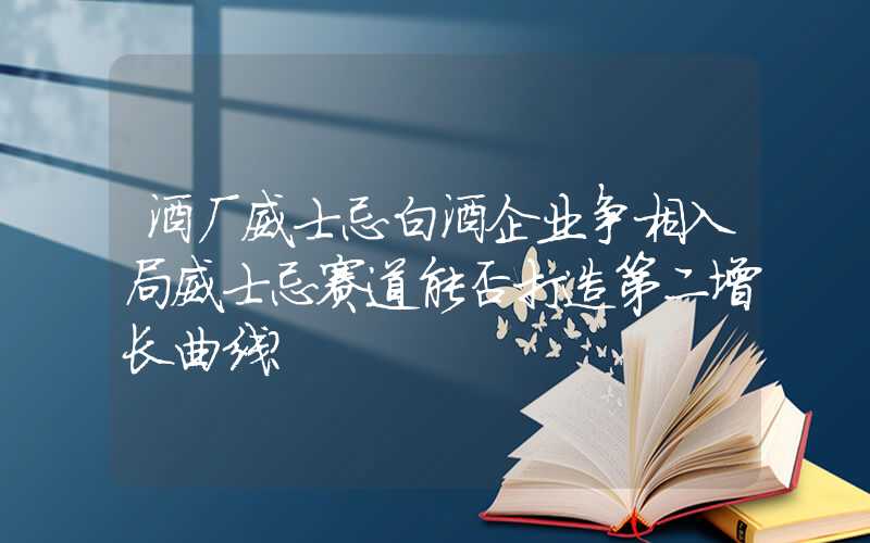 酒厂威士忌白酒企业争相入局威士忌赛道能否打造第二增长曲线？