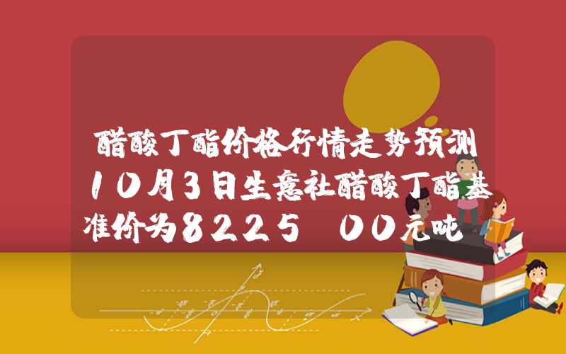 醋酸丁酯价格行情走势预测10月3日生意社醋酸丁酯基准价为8225.00元吨