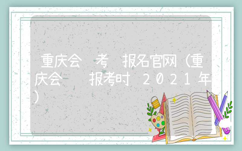 重庆会计考试报名官网（重庆会计证报考时间2021年）