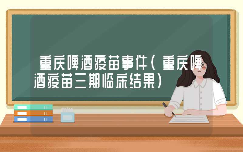 重庆啤酒疫苗事件（重庆啤酒疫苗三期临床结果）