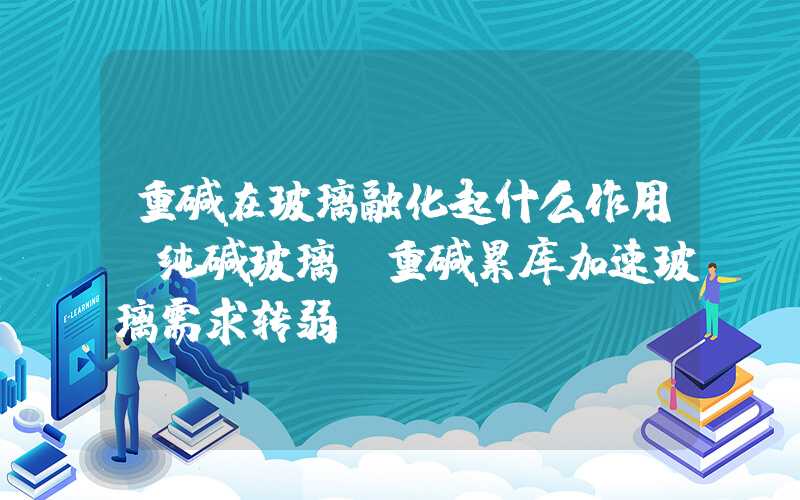 重碱在玻璃融化起什么作用【纯碱玻璃】重碱累库加速玻璃需求转弱