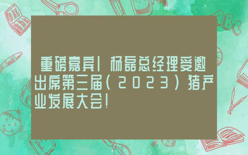 重磅嘉宾|杨磊总经理受邀出席第三届（2023）猪产业发展大会！